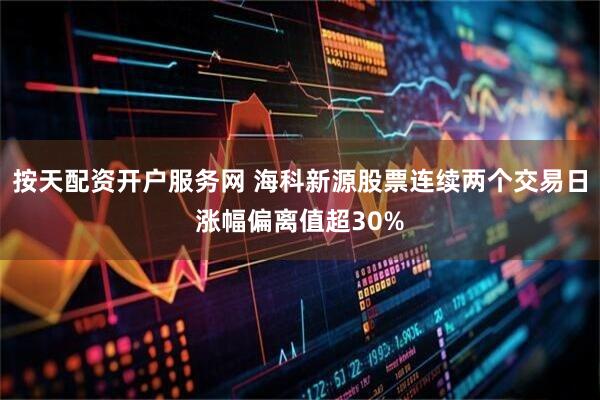 按天配资开户服务网 海科新源股票连续两个交易日涨幅偏离值超30%