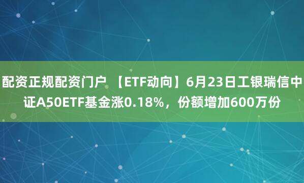 配资正规配资门户 【ETF动向】6月23日工银瑞信中证A50ETF基金涨0.18%，份额增加600万份