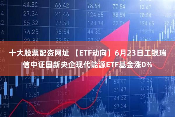 十大股票配资网址 【ETF动向】6月23日工银瑞信中证国新央企现代能源ETF基金涨0%