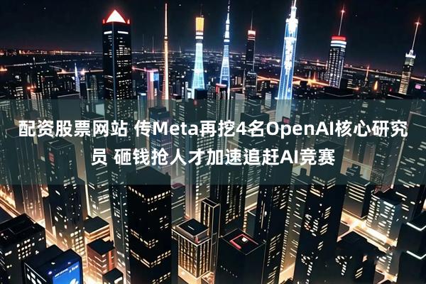 配资股票网站 传Meta再挖4名OpenAI核心研究员 砸钱抢人才加速追赶AI竞赛
