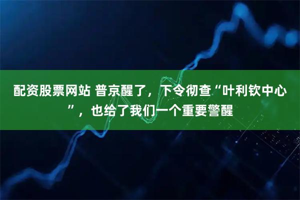 配资股票网站 普京醒了，下令彻查“叶利钦中心”，也给了我们一个重要警醒