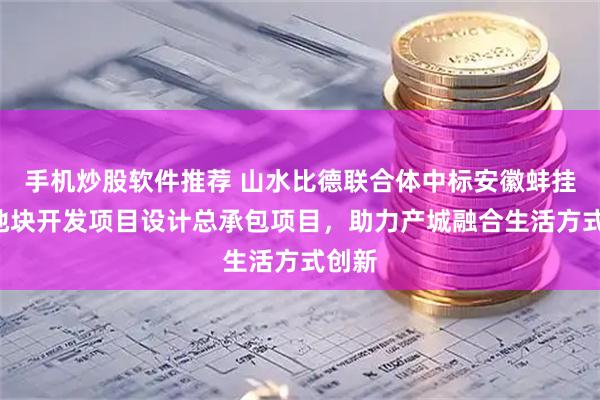 手机炒股软件推荐 山水比德联合体中标安徽蚌挂7号地块开发项目设计总承包项目，助力产城融合生活方式创新