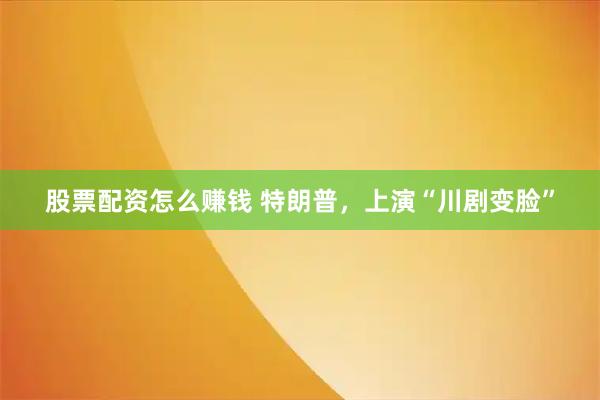 股票配资怎么赚钱 特朗普，上演“川剧变脸”