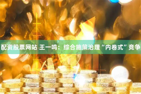 配资股票网站 王一鸣：综合施策治理“内卷式”竞争