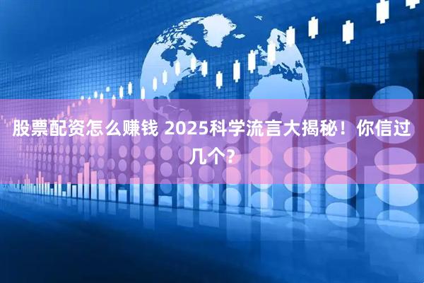 股票配资怎么赚钱 2025科学流言大揭秘！你信过几个？