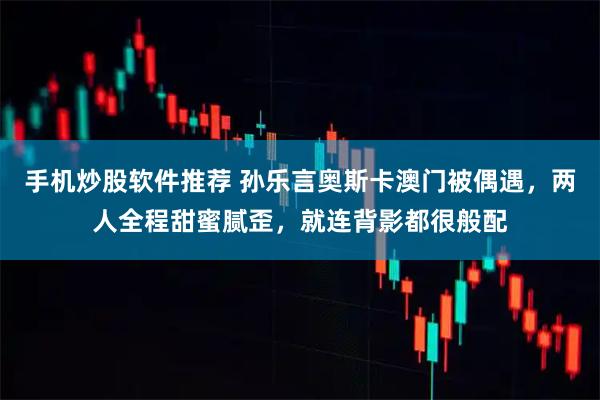 手机炒股软件推荐 孙乐言奥斯卡澳门被偶遇，两人全程甜蜜腻歪，就连背影都很般配