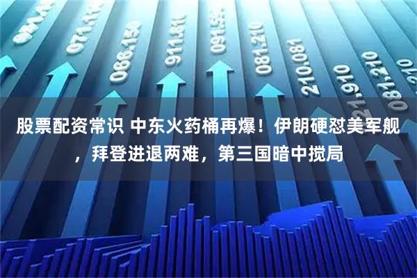 股票配资常识 中东火药桶再爆！伊朗硬怼美军舰，拜登进退两难，第三国暗中搅局